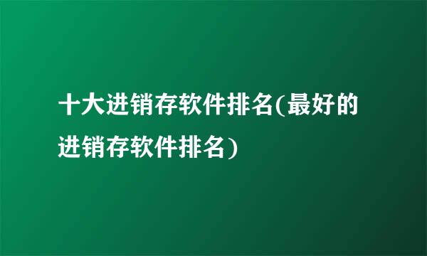 十大进销存软件排名(最好的进销存软件排名)