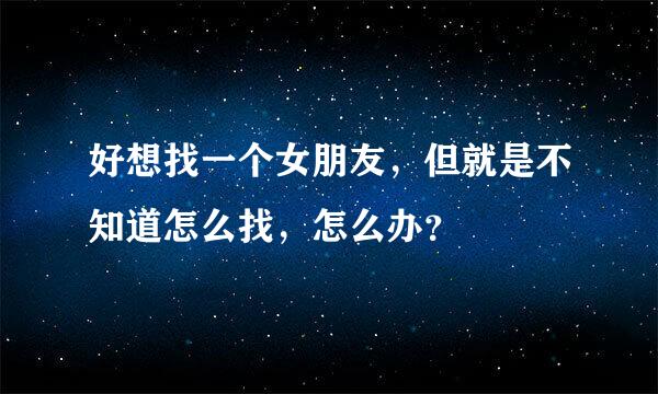 好想找一个女朋友，但就是不知道怎么找，怎么办？