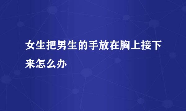 女生把男生的手放在胸上接下来怎么办