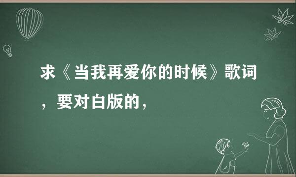 求《当我再爱你的时候》歌词，要对白版的，