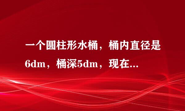 一个圆柱形水桶，桶内直径是6dm，桶深5dm，现在向桶内注水，水深4cm，桶内水的体积是（）dm3