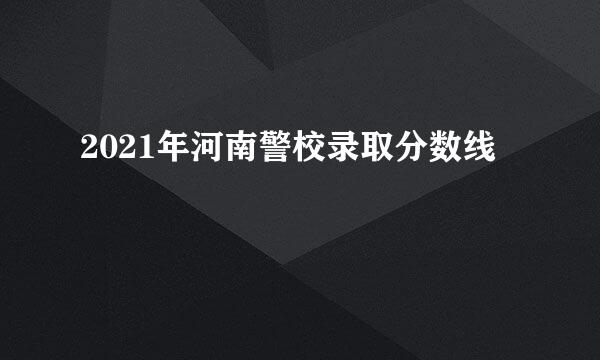 2021年河南警校录取分数线