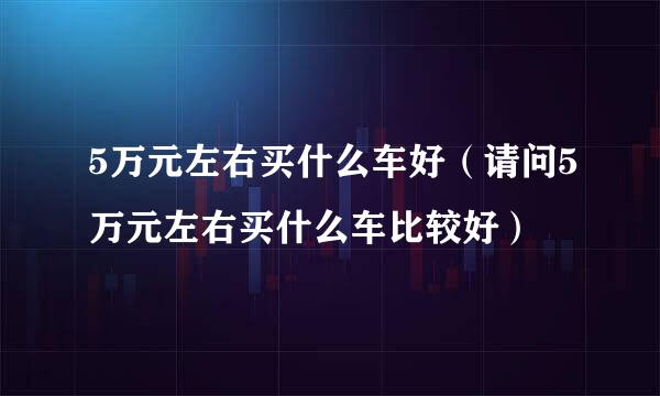 5万元左右买什么车好（请问5万元左右买什么车比较好）