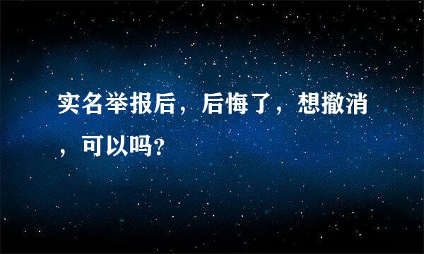 实名举报后，后悔了，想撤消，可以吗？