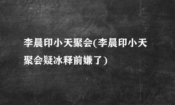 李晨印小天聚会(李晨印小天聚会疑冰释前嫌了)