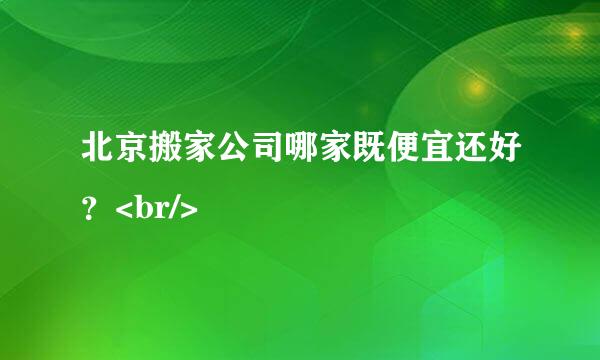 北京搬家公司哪家既便宜还好？<br/>