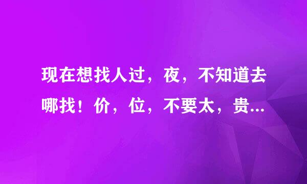 现在想找人过，夜，不知道去哪找！价，位，不要太，贵，找不到！网上不安全！