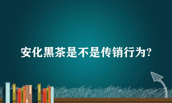 安化黑茶是不是传销行为?