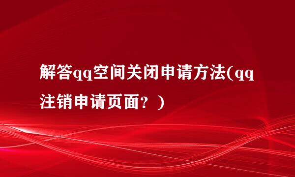 解答qq空间关闭申请方法(qq注销申请页面？)