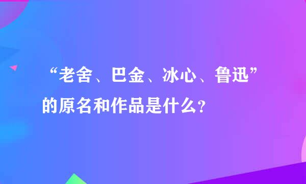 “老舍、巴金、冰心、鲁迅”的原名和作品是什么？