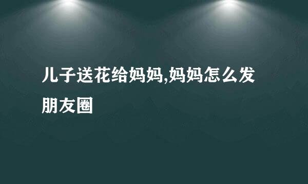 儿子送花给妈妈,妈妈怎么发朋友圈