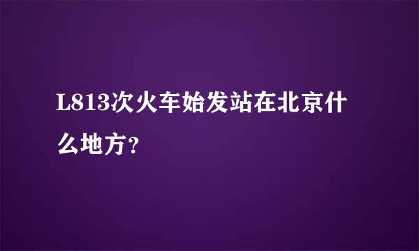 L813次火车始发站在北京什么地方？