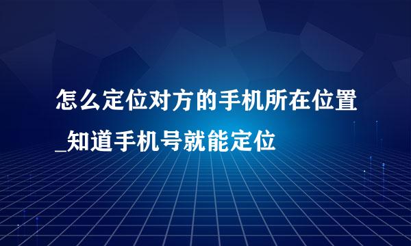 怎么定位对方的手机所在位置_知道手机号就能定位