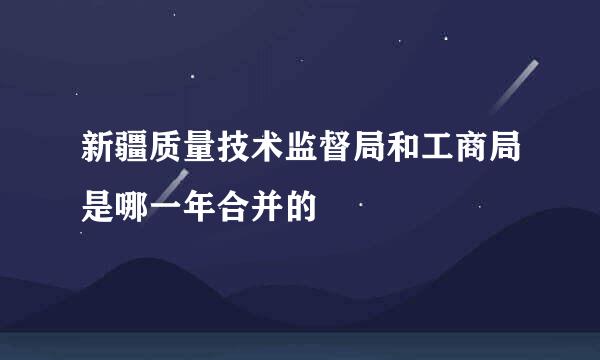 新疆质量技术监督局和工商局是哪一年合并的