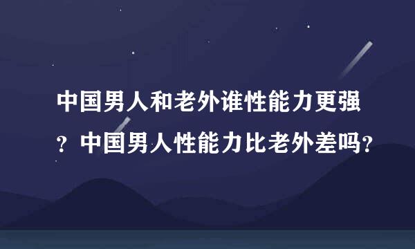 中国男人和老外谁性能力更强？中国男人性能力比老外差吗？