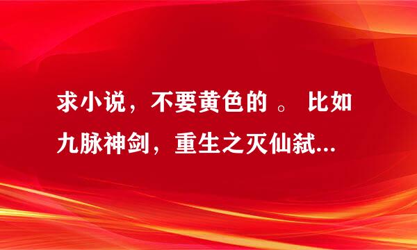 求小说，不要黄色的 。 比如九脉神剑，重生之灭仙弑神，异界之极品奶爸等等一个类型的。