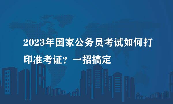 2023年国家公务员考试如何打印准考证？一招搞定