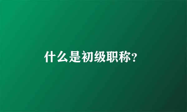 什么是初级职称？