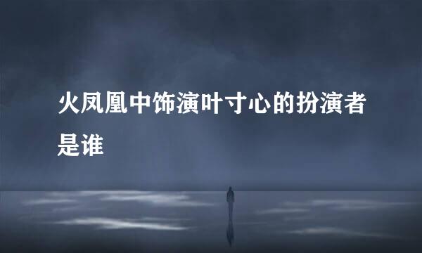 火凤凰中饰演叶寸心的扮演者是谁