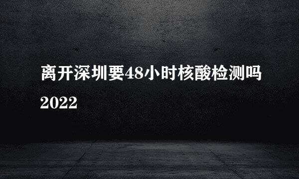 离开深圳要48小时核酸检测吗2022