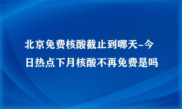 北京免费核酸截止到哪天-今日热点下月核酸不再免费是吗