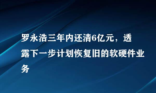 罗永浩三年内还清6亿元，透露下一步计划恢复旧的软硬件业务