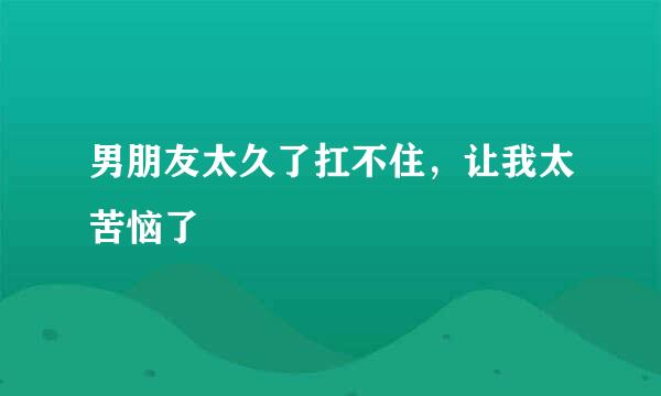 男朋友太久了扛不住，让我太苦恼了