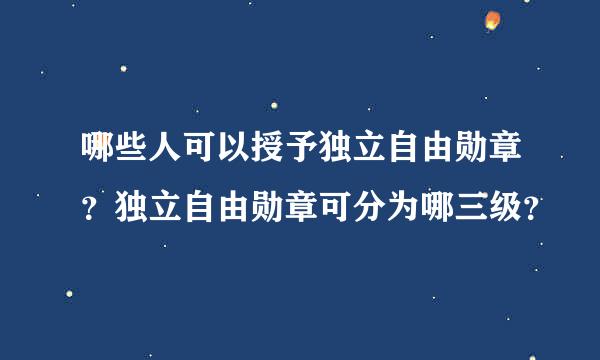 哪些人可以授予独立自由勋章？独立自由勋章可分为哪三级？