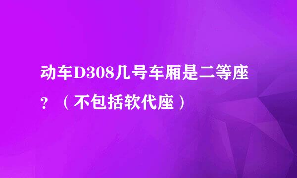 动车D308几号车厢是二等座？（不包括软代座）