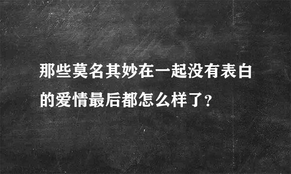 那些莫名其妙在一起没有表白的爱情最后都怎么样了？