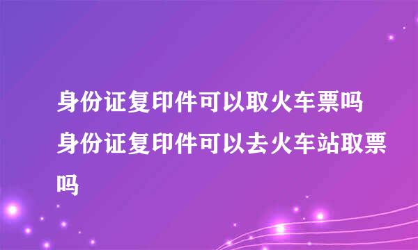 身份证复印件可以取火车票吗身份证复印件可以去火车站取票吗