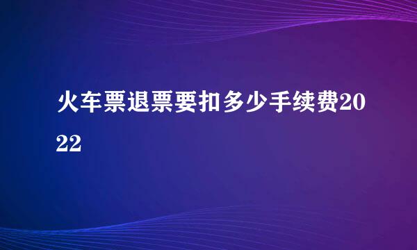 火车票退票要扣多少手续费2022