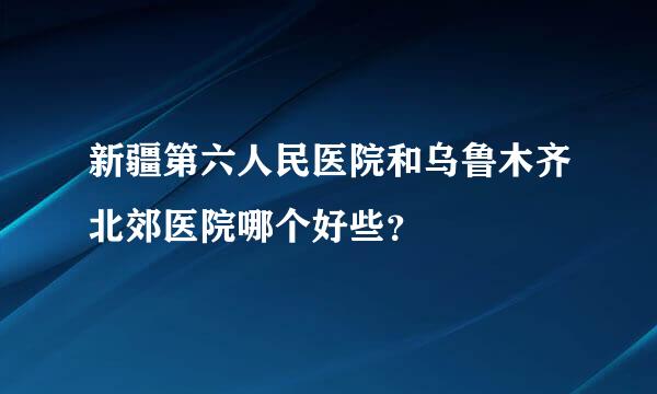 新疆第六人民医院和乌鲁木齐北郊医院哪个好些？