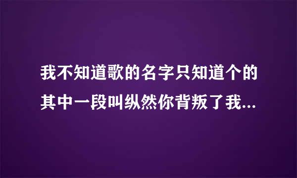 我不知道歌的名字只知道个的其中一段叫纵然你背叛了我伤害了我我还对你念念不忘谁知道这个歌的名字拜托各