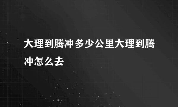 大理到腾冲多少公里大理到腾冲怎么去