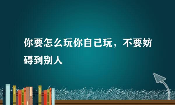 你要怎么玩你自己玩，不要妨碍到别人