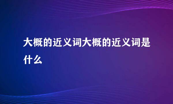 大概的近义词大概的近义词是什么