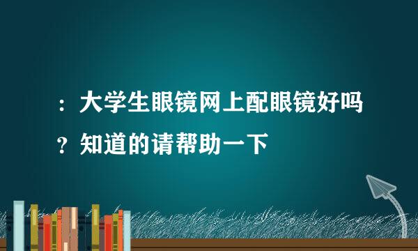 ：大学生眼镜网上配眼镜好吗？知道的请帮助一下