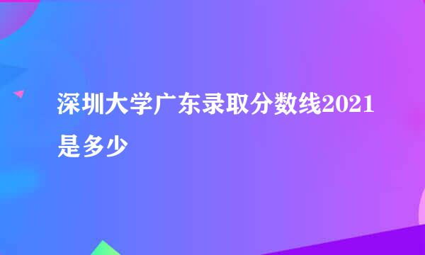 深圳大学广东录取分数线2021是多少