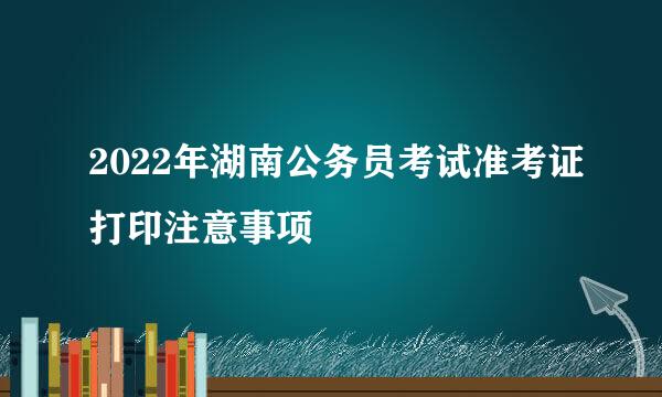 2022年湖南公务员考试准考证打印注意事项