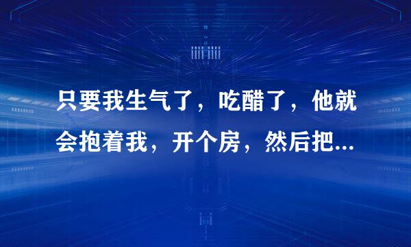 只要我生气了，吃醋了，他就会抱着我，开个房，然后把我扔床上，然后把我压在身下，对我进行教育（有时x