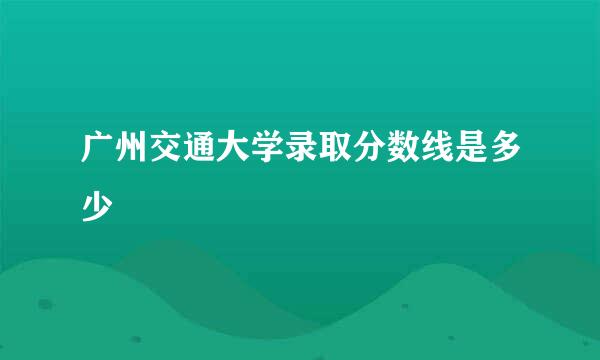 广州交通大学录取分数线是多少