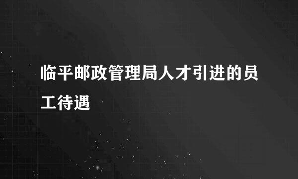 临平邮政管理局人才引进的员工待遇