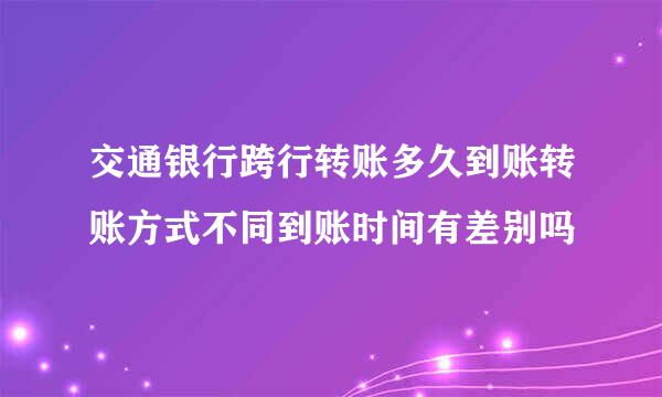 交通银行跨行转账多久到账转账方式不同到账时间有差别吗