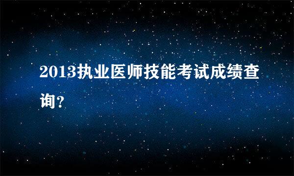 2013执业医师技能考试成绩查询？