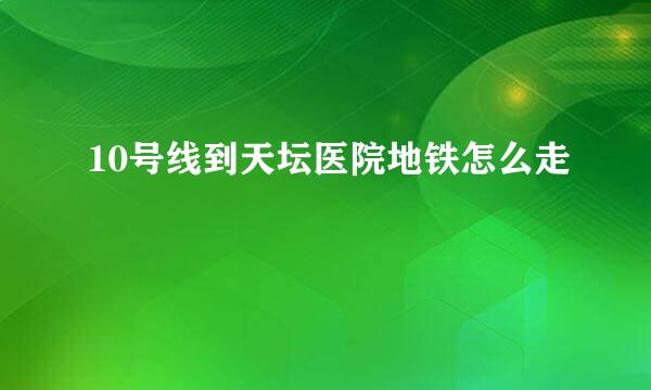 10号线到天坛医院地铁怎么走