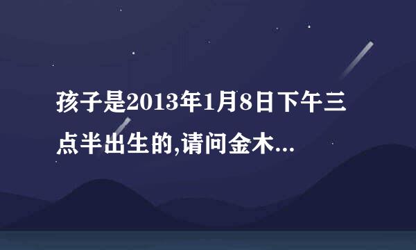 孩子是2013年1月8日下午三点半出生的,请问金木水火土怎样?