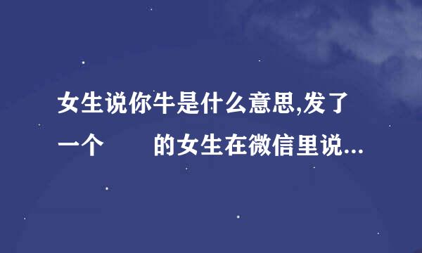 女生说你牛是什么意思,发了一个囧囧的女生在微信里说别人花钱追星我追牛牛花钱是什么意意思？