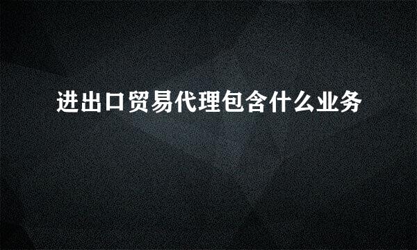 进出口贸易代理包含什么业务