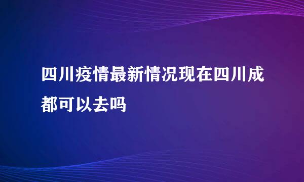 四川疫情最新情况现在四川成都可以去吗